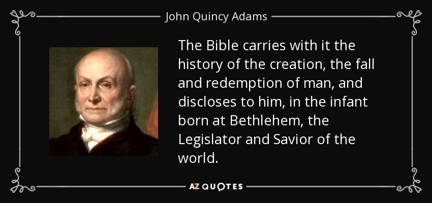 The Bible carries with it the history of the creation, the fall and redemption of man, and discloses to him, in the infant born at Bethlehem, the Legislator and Savior of the world. - John Quincy Adams