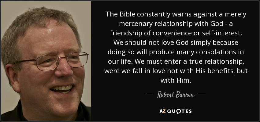 The Bible constantly warns against a merely mercenary relationship with God - a friendship of convenience or self-interest. We should not love God simply because doing so will produce many consolations in our life. We must enter a true relationship, were we fall in love not with His benefits, but with Him. - Robert Barron