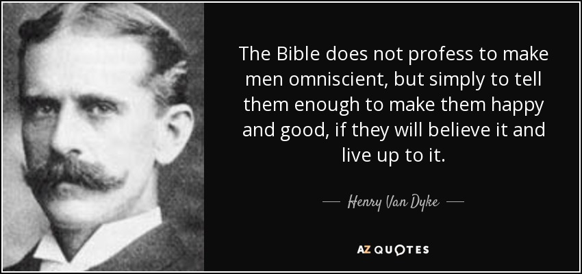 The Bible does not profess to make men omniscient, but simply to tell them enough to make them happy and good, if they will believe it and live up to it. - Henry Van Dyke