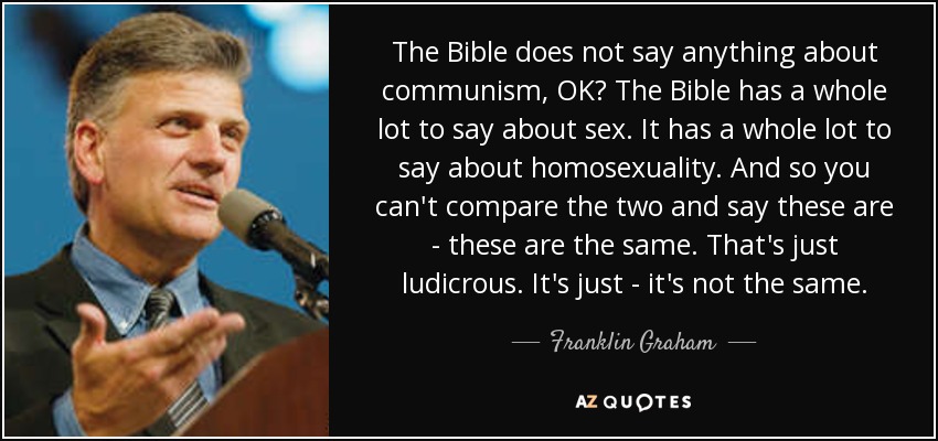 The Bible does not say anything about communism, OK? The Bible has a whole lot to say about sex. It has a whole lot to say about homosexuality. And so you can't compare the two and say these are - these are the same. That's just ludicrous. It's just - it's not the same. - Franklin Graham