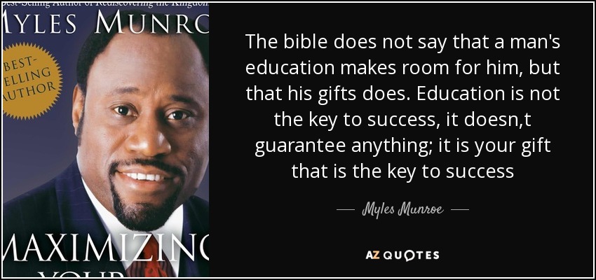 The bible does not say that a man's education makes room for him, but that his gifts does. Education is not the key to success, it doesn,t guarantee anything; it is your gift that is the key to success - Myles Munroe