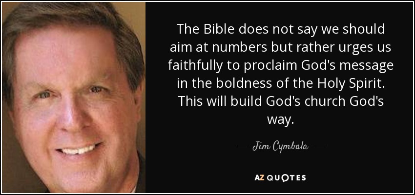 The Bible does not say we should aim at numbers but rather urges us faithfully to proclaim God's message in the boldness of the Holy Spirit. This will build God's church God's way. - Jim Cymbala