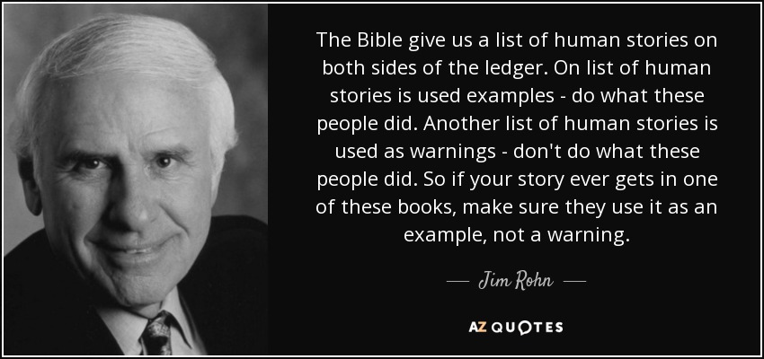 The Bible give us a list of human stories on both sides of the ledger. On list of human stories is used examples - do what these people did. Another list of human stories is used as warnings - don't do what these people did. So if your story ever gets in one of these books, make sure they use it as an example, not a warning. - Jim Rohn