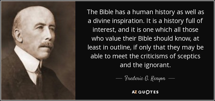 The Bible has a human history as well as a divine inspiration. It is a history full of interest, and it is one which all those who value their Bible should know, at least in outline, if only that they may be able to meet the criticisms of sceptics and the ignorant. - Frederic G. Kenyon