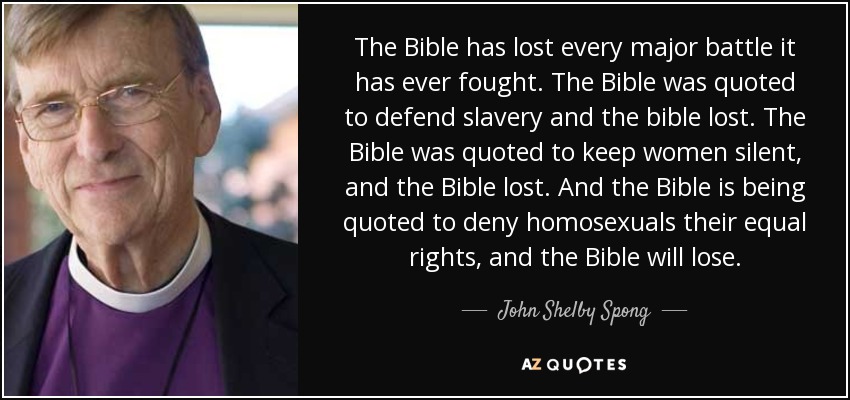 The Bible has lost every major battle it has ever fought. The Bible was quoted to defend slavery and the bible lost. The Bible was quoted to keep women silent, and the Bible lost. And the Bible is being quoted to deny homosexuals their equal rights, and the Bible will lose. - John Shelby Spong