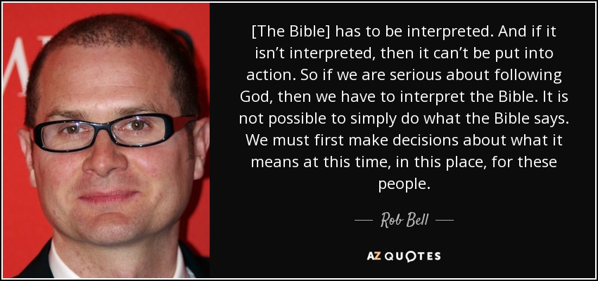 [The Bible] has to be interpreted. And if it isn’t interpreted, then it can’t be put into action. So if we are serious about following God, then we have to interpret the Bible. It is not possible to simply do what the Bible says. We must first make decisions about what it means at this time, in this place, for these people. - Rob Bell