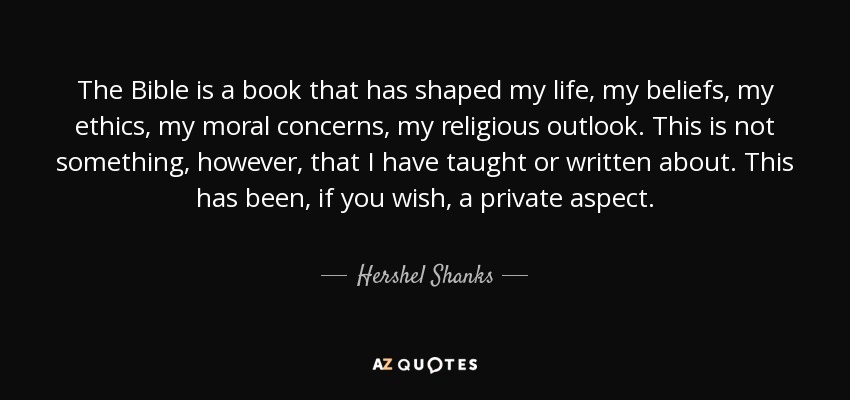 The Bible is a book that has shaped my life, my beliefs, my ethics, my moral concerns, my religious outlook. This is not something, however, that I have taught or written about. This has been, if you wish, a private aspect. - Hershel Shanks