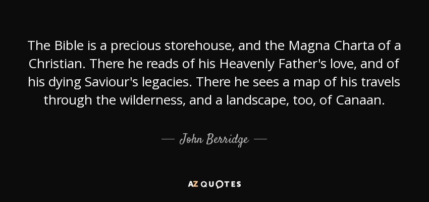 The Bible is a precious storehouse, and the Magna Charta of a Christian. There he reads of his Heavenly Father's love, and of his dying Saviour's legacies. There he sees a map of his travels through the wilderness, and a landscape, too, of Canaan. - John Berridge