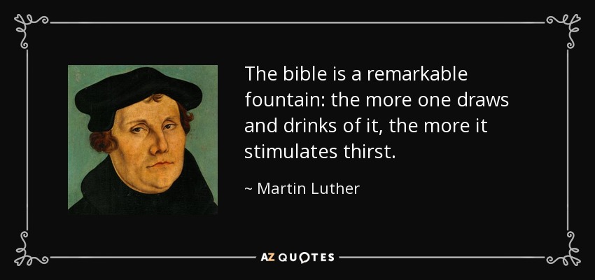 The bible is a remarkable fountain: the more one draws and drinks of it, the more it stimulates thirst. - Martin Luther