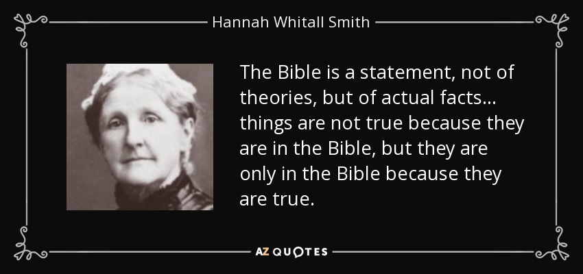 The Bible is a statement, not of theories, but of actual facts... things are not true because they are in the Bible, but they are only in the Bible because they are true. - Hannah Whitall Smith