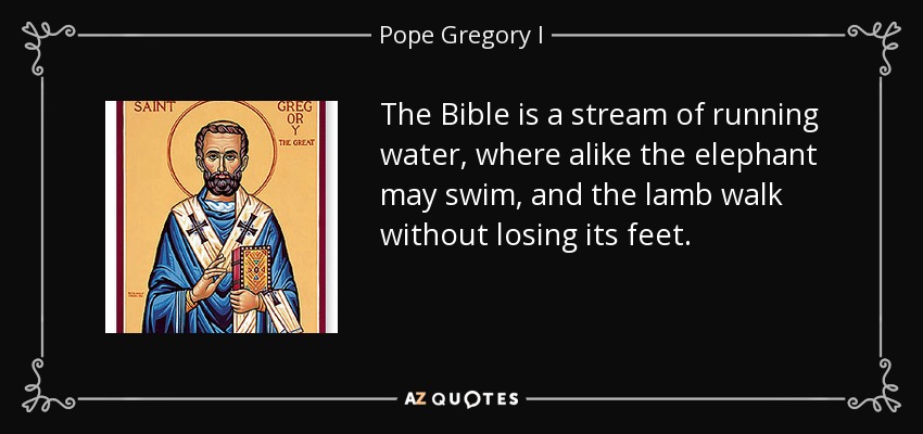 The Bible is a stream of running water, where alike the elephant may swim, and the lamb walk without losing its feet. - Pope Gregory I