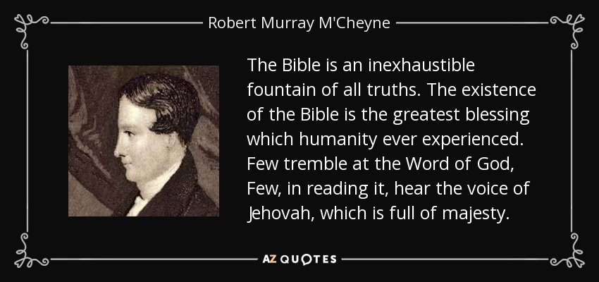 The Bible is an inexhaustible fountain of all truths. The existence of the Bible is the greatest blessing which humanity ever experienced. Few tremble at the Word of God, Few, in reading it, hear the voice of Jehovah, which is full of majesty. - Robert Murray M'Cheyne