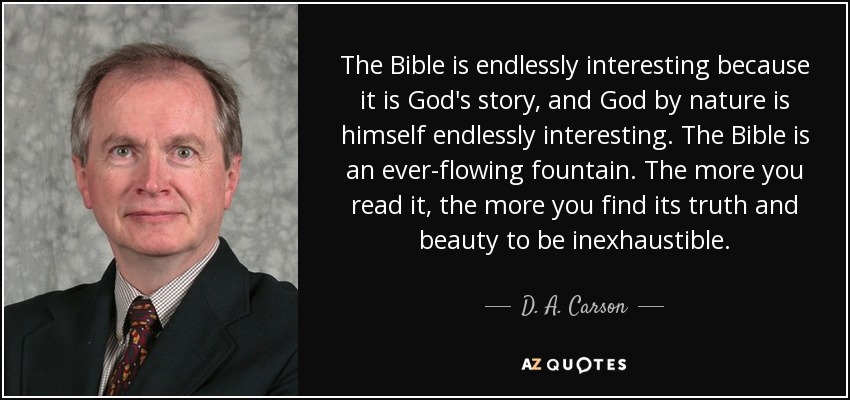 The Bible is endlessly interesting because it is God's story, and God by nature is himself endlessly interesting. The Bible is an ever-flowing fountain. The more you read it, the more you find its truth and beauty to be inexhaustible. - D. A. Carson