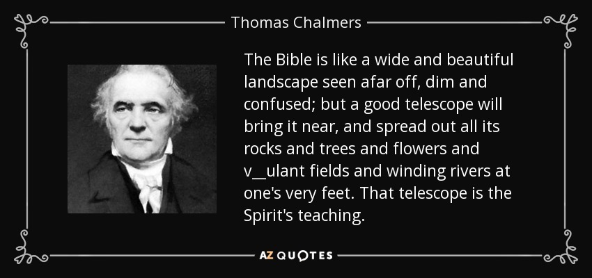 The Bible is like a wide and beautiful landscape seen afar off, dim and confused; but a good telescope will bring it near, and spread out all its rocks and trees and flowers and v__ulant fields and winding rivers at one's very feet. That telescope is the Spirit's teaching. - Thomas Chalmers