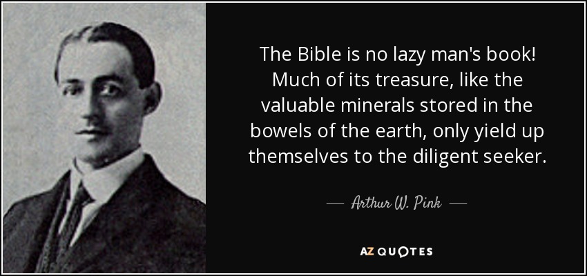 The Bible is no lazy man's book! Much of its treasure, like the valuable minerals stored in the bowels of the earth, only yield up themselves to the diligent seeker. - Arthur W. Pink