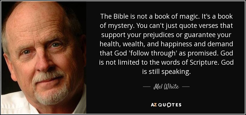 The Bible is not a book of magic. It's a book of mystery. You can't just quote verses that support your prejudices or guarantee your health, wealth, and happiness and demand that God 'follow through' as promised. God is not limited to the words of Scripture. God is still speaking. - Mel White
