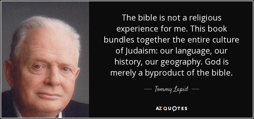 The bible is not a religious experience for me. This book bundles together the entire culture of Judaism: our language, our history, our geography. God is merely a byproduct of the bible. - Tommy Lapid