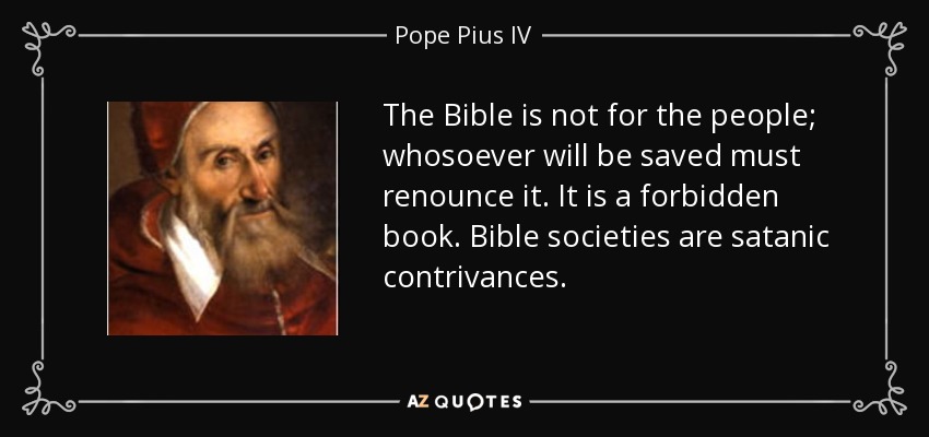 The Bible is not for the people; whosoever will be saved must renounce it. It is a forbidden book. Bible societies are satanic contrivances. - Pope Pius IV