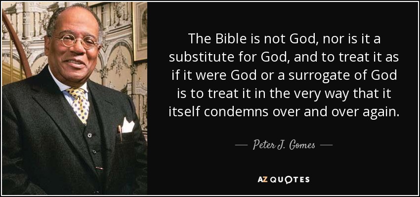 The Bible is not God, nor is it a substitute for God, and to treat it as if it were God or a surrogate of God is to treat it in the very way that it itself condemns over and over again. - Peter J. Gomes