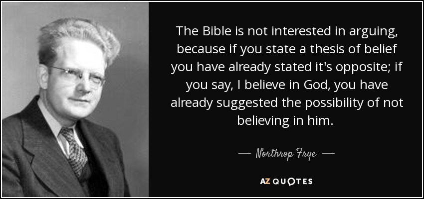 The Bible is not interested in arguing, because if you state a thesis of belief you have already stated it's opposite; if you say, I believe in God, you have already suggested the possibility of not believing in him. [p.250] - Northrop Frye