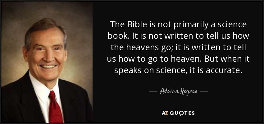 The Bible is not primarily a science book. It is not written to tell us how the heavens go; it is written to tell us how to go to heaven. But when it speaks on science, it is accurate. - Adrian Rogers