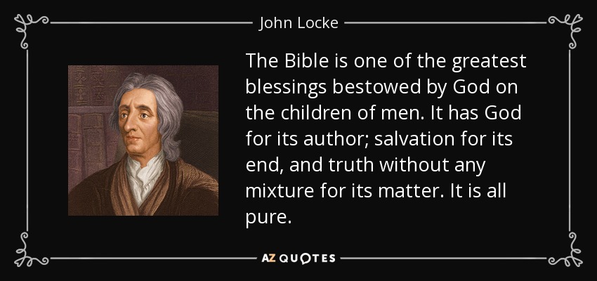 The Bible is one of the greatest blessings bestowed by God on the children of men. It has God for its author; salvation for its end, and truth without any mixture for its matter. It is all pure. - John Locke