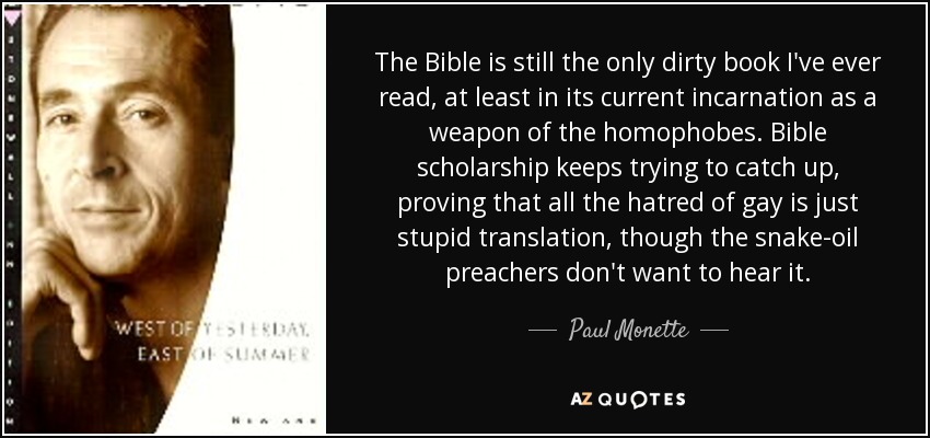 The Bible is still the only dirty book I've ever read, at least in its current incarnation as a weapon of the homophobes. Bible scholarship keeps trying to catch up, proving that all the hatred of gay is just stupid translation, though the snake-oil preachers don't want to hear it. - Paul Monette