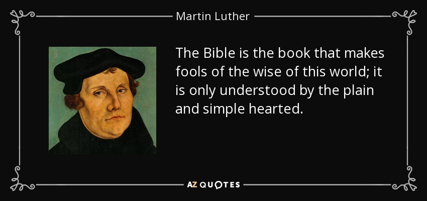 The Bible is the book that makes fools of the wise of this world; it is only understood by the plain and simple hearted. - Martin Luther