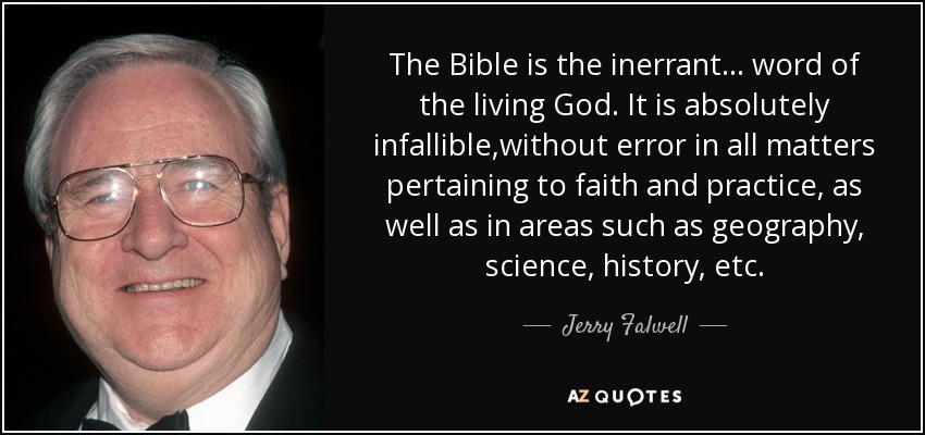 The Bible is the inerrant ... word of the living God. It is absolutely infallible,without error in all matters pertaining to faith and practice, as well as in areas such as geography, science, history, etc. - Jerry Falwell