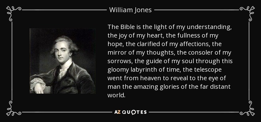 The Bible is the light of my understanding, the joy of my heart, the fullness of my hope, the clarified of my affections, the mirror of my thoughts, the consoler of my sorrows, the guide of my soul through this gloomy labyrinth of time, the telescope went from heaven to reveal to the eye of man the amazing glories of the far distant world. - William Jones