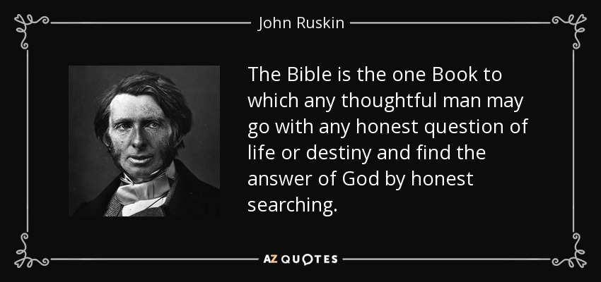 The Bible is the one Book to which any thoughtful man may go with any honest question of life or destiny and find the answer of God by honest searching. - John Ruskin
