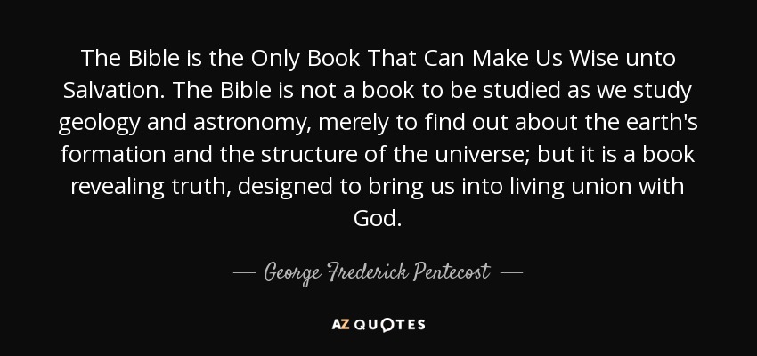 The Bible is the Only Book That Can Make Us Wise unto Salvation. The Bible is not a book to be studied as we study geology and astronomy, merely to find out about the earth's formation and the structure of the universe; but it is a book revealing truth, designed to bring us into living union with God. - George Frederick Pentecost