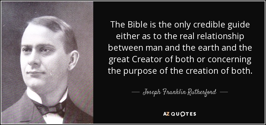 The Bible is the only credible guide either as to the real relationship between man and the earth and the great Creator of both or concerning the purpose of the creation of both. - Joseph Franklin Rutherford
