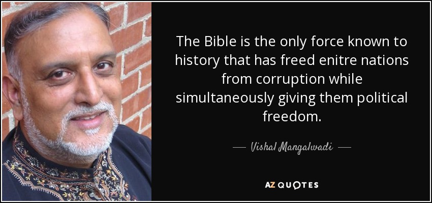 The Bible is the only force known to history that has freed enitre nations from corruption while simultaneously giving them political freedom. - Vishal Mangalwadi