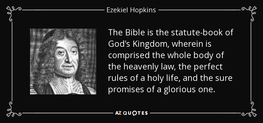 The Bible is the statute-book of God's Kingdom, wherein is comprised the whole body of the heavenly law, the perfect rules of a holy life, and the sure promises of a glorious one. - Ezekiel Hopkins