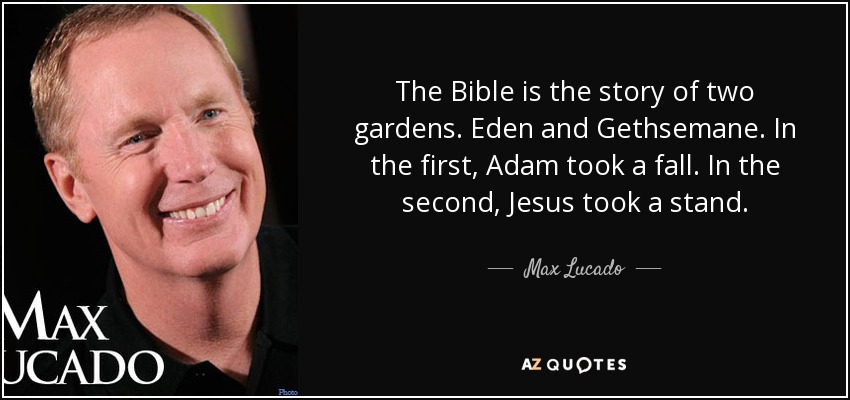 The Bible is the story of two gardens. Eden and Gethsemane. In the first, Adam took a fall. In the second, Jesus took a stand. - Max Lucado