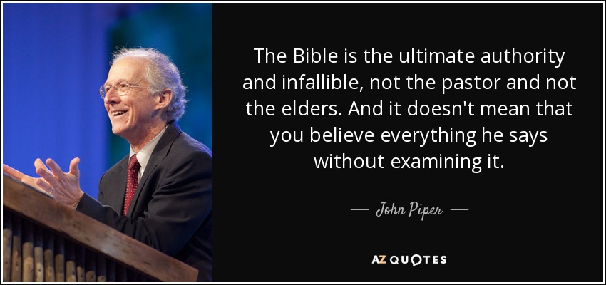 The Bible is the ultimate authority and infallible, not the pastor and not the elders. And it doesn't mean that you believe everything he says without examining it. - John Piper