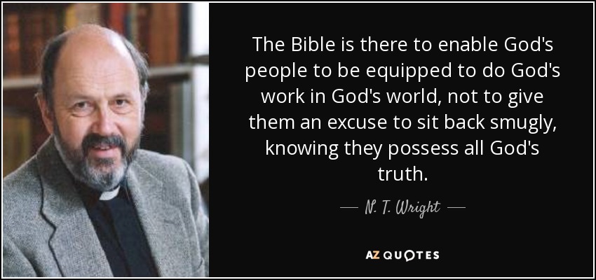 The Bible is there to enable God's people to be equipped to do God's work in God's world, not to give them an excuse to sit back smugly, knowing they possess all God's truth. - N. T. Wright