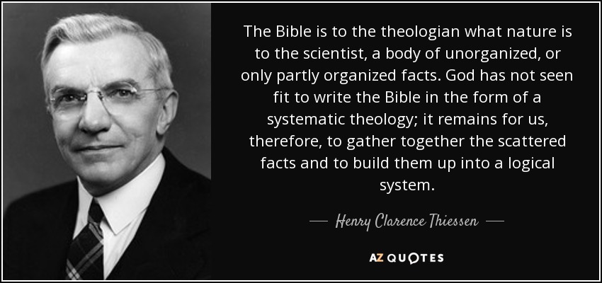 The Bible is to the theologian what nature is to the scientist, a body of unorganized, or only partly organized facts. God has not seen fit to write the Bible in the form of a systematic theology; it remains for us, therefore, to gather together the scattered facts and to build them up into a logical system. - Henry Clarence Thiessen