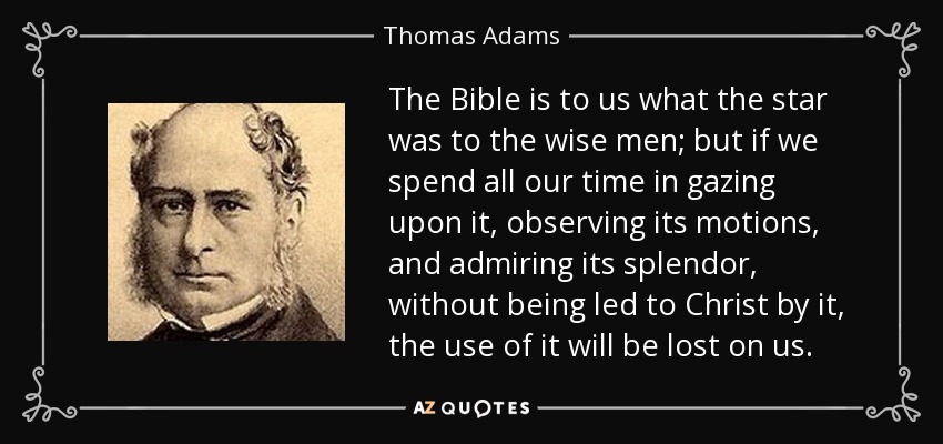 The Bible is to us what the star was to the wise men; but if we spend all our time in gazing upon it, observing its motions, and admiring its splendor, without being led to Christ by it, the use of it will be lost on us. - Thomas Adams