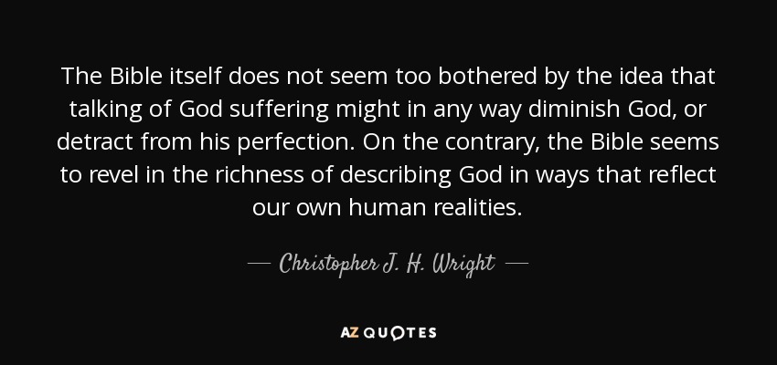 The Bible itself does not seem too bothered by the idea that talking of God suffering might in any way diminish God, or detract from his perfection. On the contrary, the Bible seems to revel in the richness of describing God in ways that reflect our own human realities. - Christopher J. H. Wright