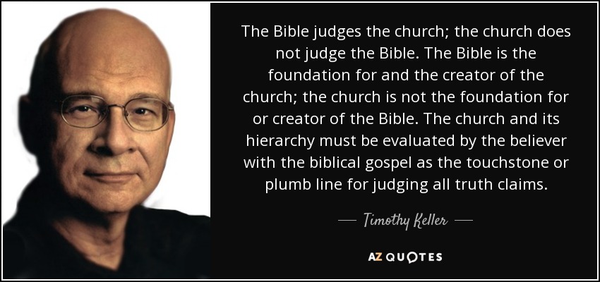 The Bible judges the church; the church does not judge the Bible. The Bible is the foundation for and the creator of the church; the church is not the foundation for or creator of the Bible. The church and its hierarchy must be evaluated by the believer with the biblical gospel as the touchstone or plumb line for judging all truth claims. - Timothy Keller