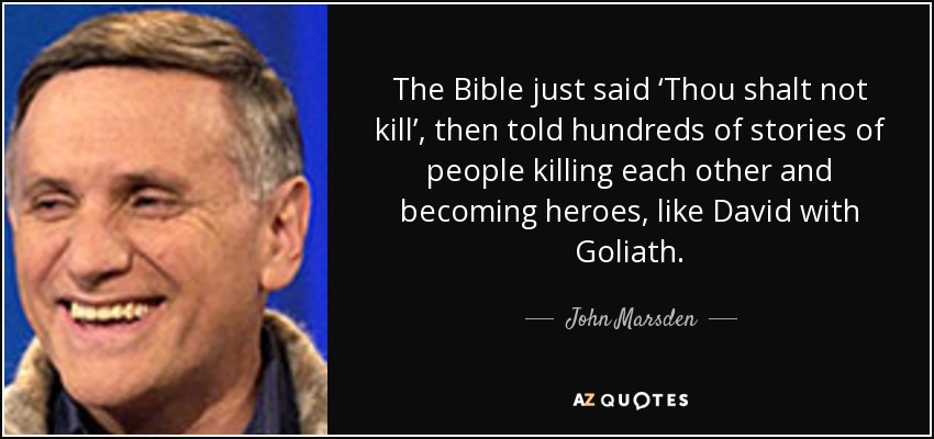 The Bible just said ‘Thou shalt not kill’, then told hundreds of stories of people killing each other and becoming heroes, like David with Goliath. - John Marsden