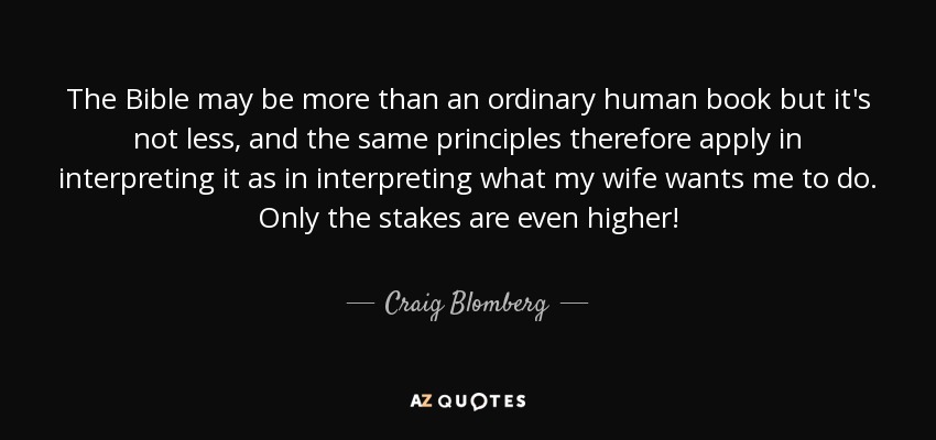 The Bible may be more than an ordinary human book but it's not less, and the same principles therefore apply in interpreting it as in interpreting what my wife wants me to do. Only the stakes are even higher! - Craig Blomberg