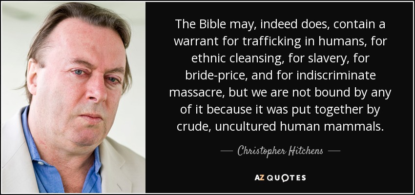 The Bible may, indeed does, contain a warrant for trafficking in humans, for ethnic cleansing, for slavery, for bride-price, and for indiscriminate massacre, but we are not bound by any of it because it was put together by crude, uncultured human mammals. - Christopher Hitchens