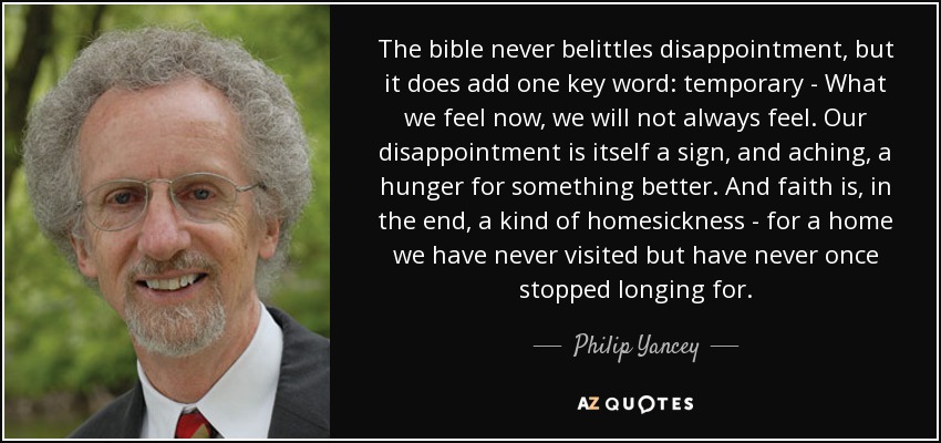 The bible never belittles disappointment, but it does add one key word: temporary - What we feel now, we will not always feel. Our disappointment is itself a sign, and aching, a hunger for something better. And faith is, in the end, a kind of homesickness - for a home we have never visited but have never once stopped longing for. - Philip Yancey