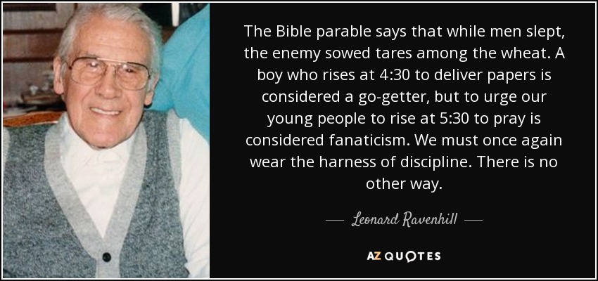 The Bible parable says that while men slept, the enemy sowed tares among the wheat. A boy who rises at 4:30 to deliver papers is considered a go-getter, but to urge our young people to rise at 5:30 to pray is considered fanaticism. We must once again wear the harness of discipline. There is no other way. - Leonard Ravenhill