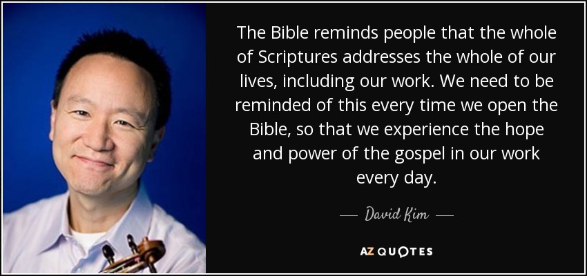 The Bible reminds people that the whole of Scriptures addresses the whole of our lives, including our work. We need to be reminded of this every time we open the Bible, so that we experience the hope and power of the gospel in our work every day. - David Kim