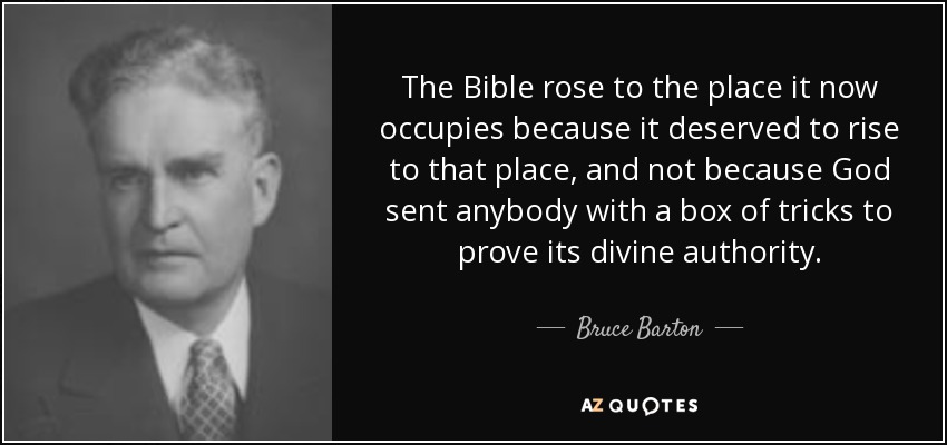 The Bible rose to the place it now occupies because it deserved to rise to that place, and not because God sent anybody with a box of tricks to prove its divine authority. - Bruce Barton