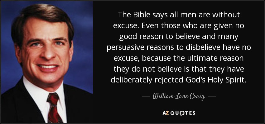 The Bible says all men are without excuse. Even those who are given no good reason to believe and many persuasive reasons to disbelieve have no excuse, because the ultimate reason they do not believe is that they have deliberately rejected God's Holy Spirit. - William Lane Craig